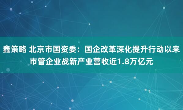 鑫策略 北京市国资委：国企改革深化提升行动以来市管企业战新产业营收近1.8万亿元