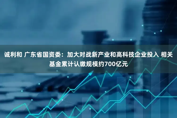 诚利和 广东省国资委：加大对战新产业和高科技企业投入 相关基金累计认缴规模约700亿元