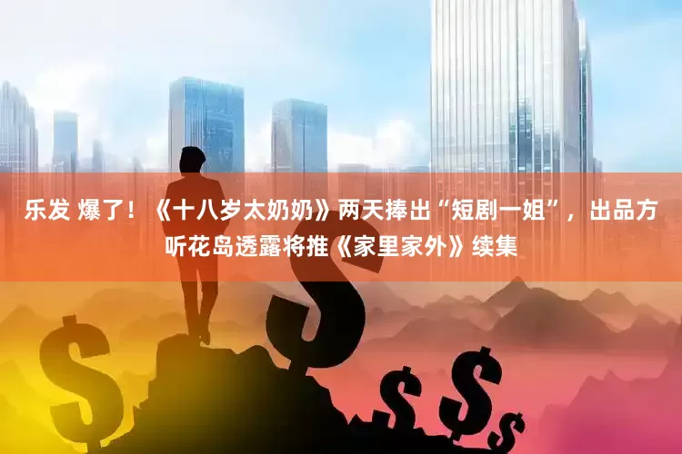 乐发 爆了！《十八岁太奶奶》两天捧出“短剧一姐”，出品方听花岛透露将推《家里家外》续集