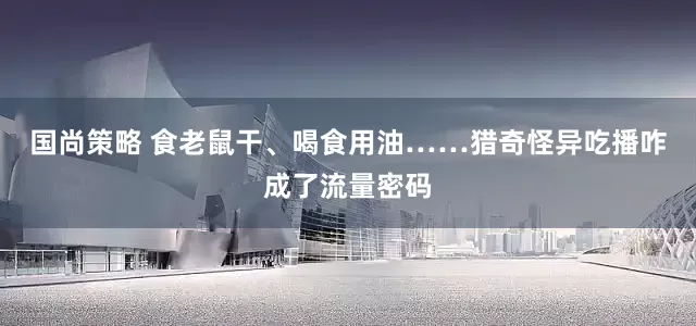 国尚策略 食老鼠干、喝食用油……猎奇怪异吃播咋成了流量密码