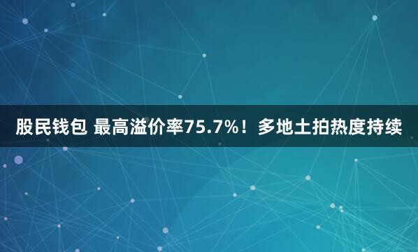 股民钱包 最高溢价率75.7%！多地土拍热度持续