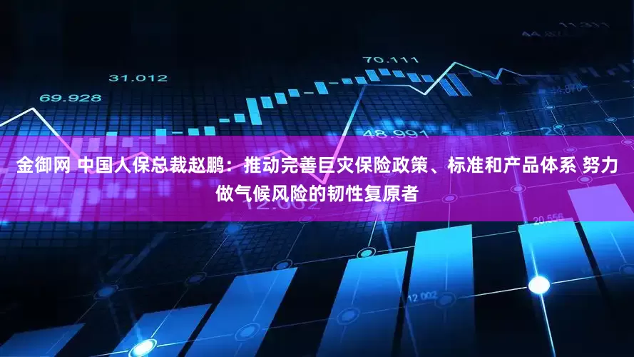 金御网 中国人保总裁赵鹏：推动完善巨灾保险政策、标准和产品体系 努力做气候风险的韧性复原者