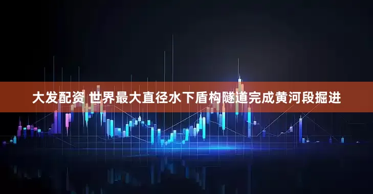 大发配资 世界最大直径水下盾构隧道完成黄河段掘进