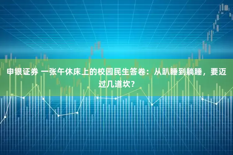 申银证券 一张午休床上的校园民生答卷：从趴睡到躺睡，要迈过几道坎？