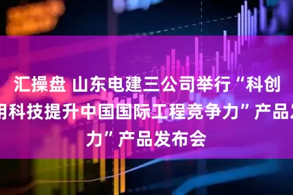 汇操盘 山东电建三公司举行“科创未来 用科技提升中国国际工程竞争力”产品发布会