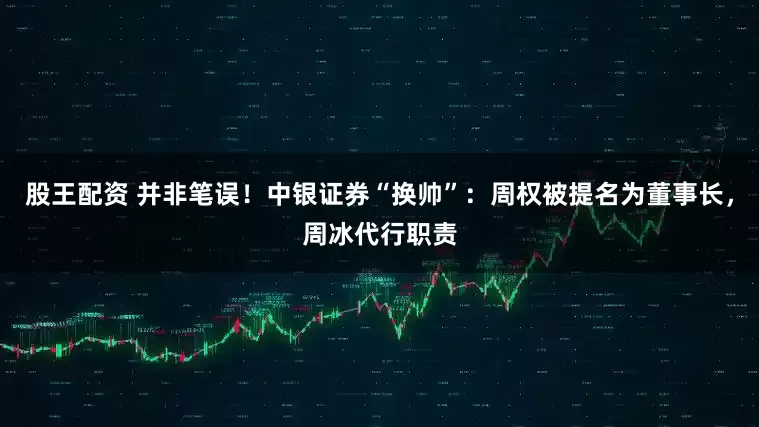 股王配资 并非笔误！中银证券“换帅”：周权被提名为董事长，周冰代行职责