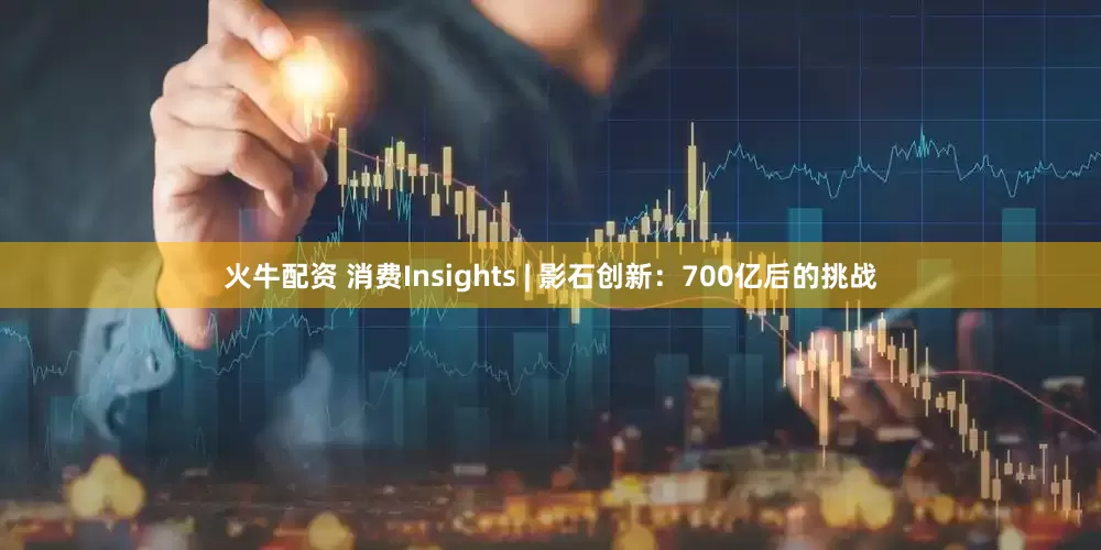 火牛配资 消费Insights | 影石创新：700亿后的挑战