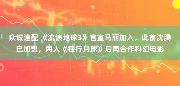 众诚速配 《流浪地球3》官宣马丽加入，此前沈腾已加盟，两人《独行月球》后再合作科幻电影