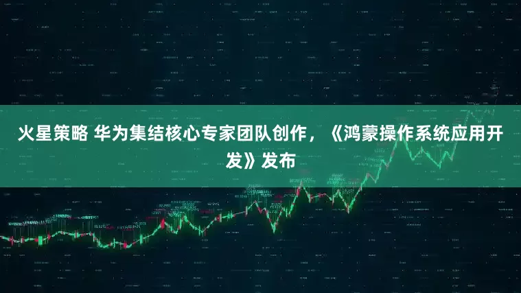 火星策略 华为集结核心专家团队创作，《鸿蒙操作系统应用开发》发布