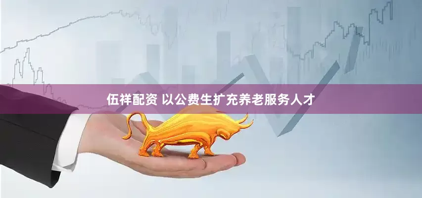伍祥配资 以公费生扩充养老服务人才