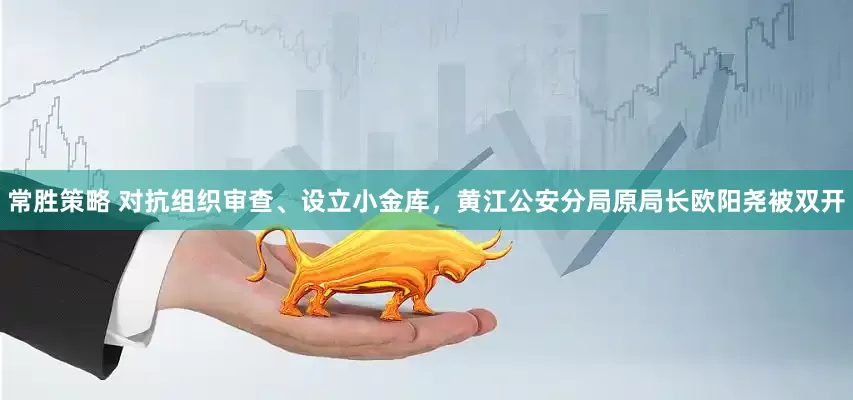常胜策略 对抗组织审查、设立小金库，黄江公安分局原局长欧阳尧被双开