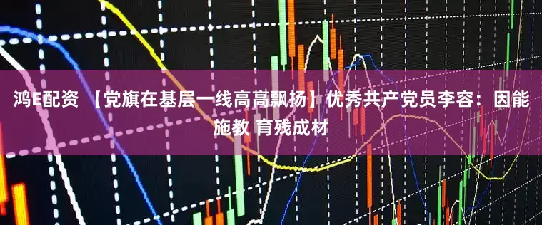 鸿E配资 【党旗在基层一线高高飘扬】优秀共产党员李容：因能施教 育残成材