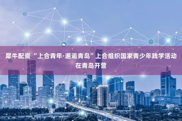 犀牛配资 “上合青年·邂逅青岛”上合组织国家青少年践学活动在青岛开营