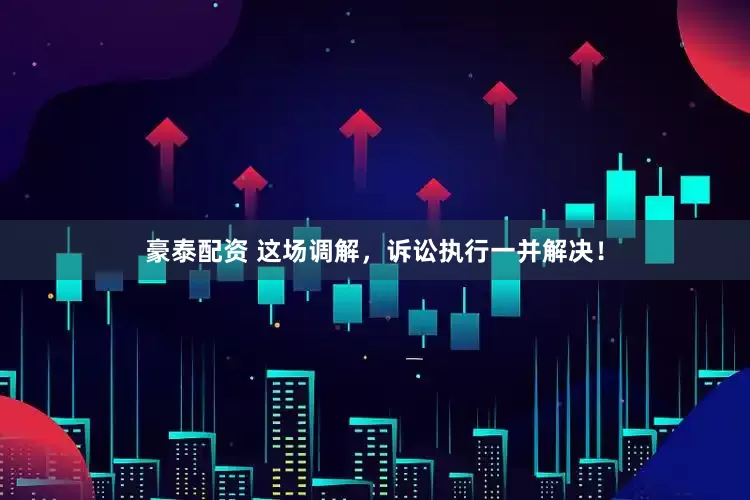 豪泰配资 这场调解，诉讼执行一并解决！