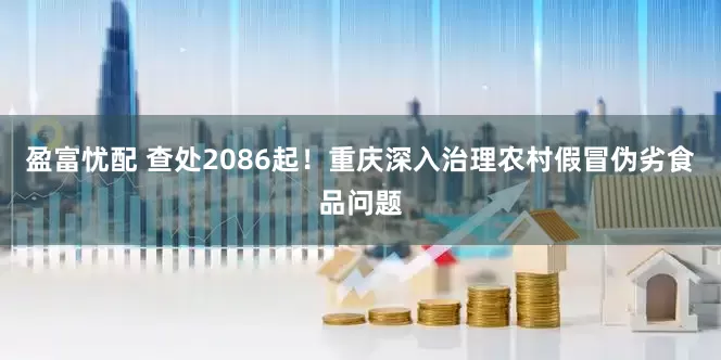 盈富忧配 查处2086起！重庆深入治理农村假冒伪劣食品问题