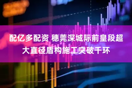 配亿多配资 穗莞深城际前皇段超大直径盾构施工突破千环