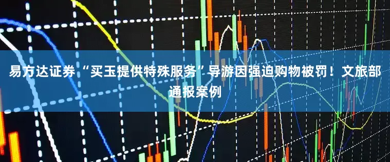 易方达证券 “买玉提供特殊服务”导游因强迫购物被罚！文旅部通报案例