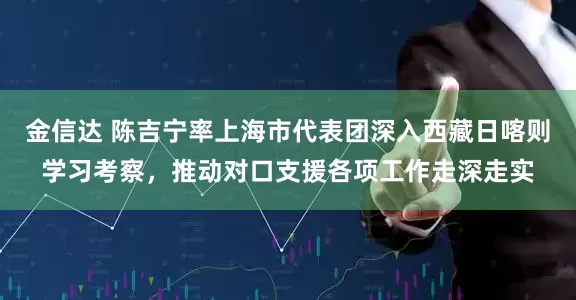 金信达 陈吉宁率上海市代表团深入西藏日喀则学习考察，推动对口支援各项工作走深走实