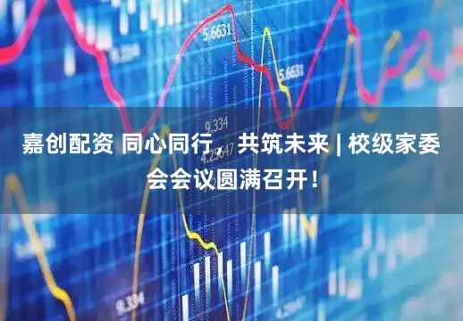 嘉创配资 同心同行，共筑未来 | 校级家委会会议圆满召开！