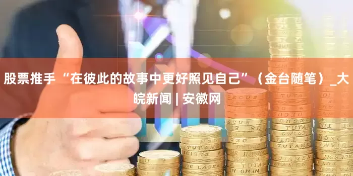 股票推手 “在彼此的故事中更好照见自己”（金台随笔）_大皖新闻 | 安徽网