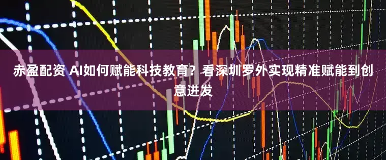 赤盈配资 AI如何赋能科技教育？看深圳罗外实现精准赋能到创意迸发