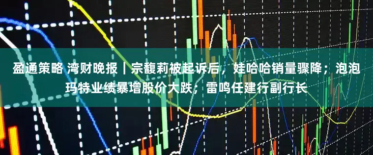 盈通策略 湾财晚报｜宗馥莉被起诉后，娃哈哈销量骤降；泡泡玛特业绩暴增股价大跌；雷鸣任建行副行长