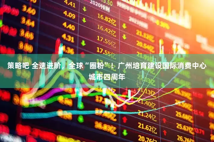 策略吧 全速进阶，全球“圈粉”！广州培育建设国际消费中心城市四周年