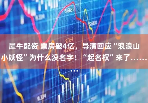 犀牛配资 票房破4亿，导演回应“浪浪山小妖怪”为什么没名字！“起名权”来了……