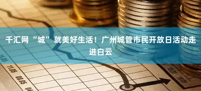 千汇网 “城” 就美好生活！广州城管市民开放日活动走进白云