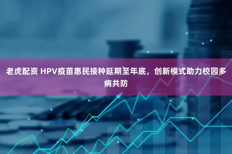 老虎配资 HPV疫苗惠民接种延期至年底，创新模式助力校园多病共防