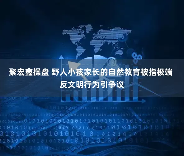 聚宏鑫操盘 野人小孩家长的自然教育被指极端 反文明行为引争议