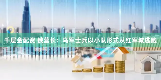 千层金配资 俄营长:乌军士兵以小队形式从红军城逃跑