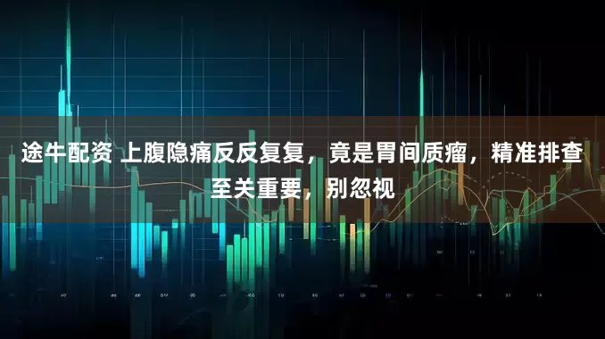 途牛配资 上腹隐痛反反复复,竟是胃间质瘤,精准排查至关重要,别忽视