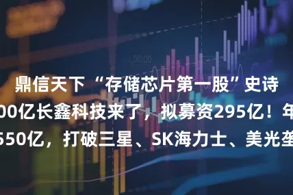 鼎信天下 “存储芯片第一股”史诗级IPO！3000亿长鑫科技来了，拟募资295亿！年营收超550亿，打破三星、SK海力士、美光垄断，市值将冲到多少？原创