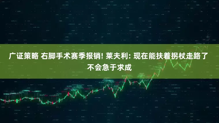 广证策略 右脚手术赛季报销! 莱夫利: 现在能扶着拐杖走路了 不会急于求成