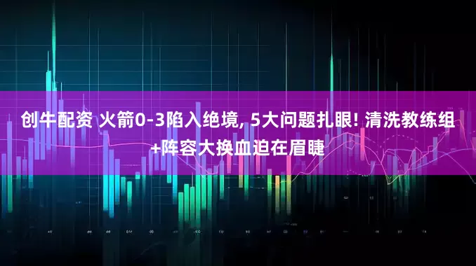 创牛配资 火箭0-3陷入绝境, 5大问题扎眼! 清洗教练组+阵容大换血迫在眉睫