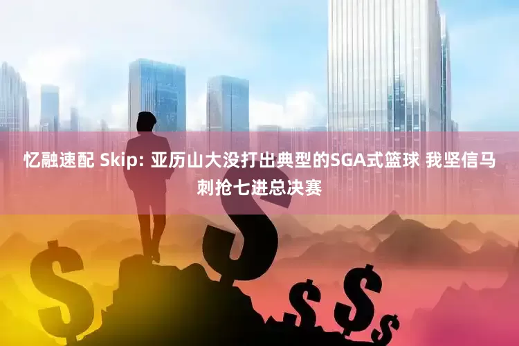忆融速配 Skip: 亚历山大没打出典型的SGA式篮球 我坚信马刺抢七进总决赛